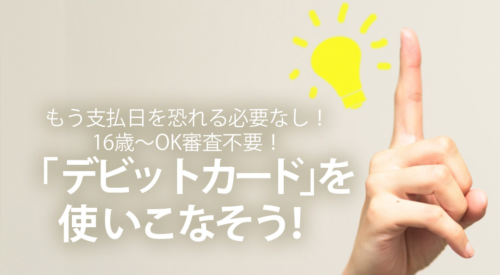 もう支払日を恐れる必要なし!16歳~OK審査不要!これからは「デビットカード」を使いこなそう!